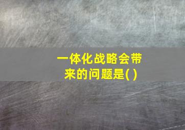 一体化战略会带来的问题是( )